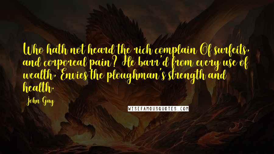 John Gay Quotes: Who hath not heard the rich complain Of surfeits, and corporeal pain? He barr'd from every use of wealth, Envies the ploughman's strength and health.