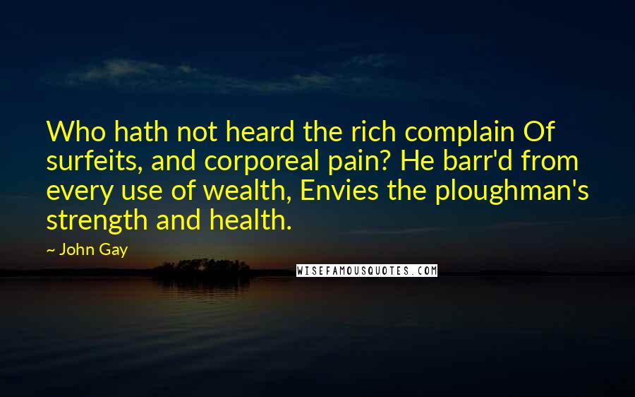 John Gay Quotes: Who hath not heard the rich complain Of surfeits, and corporeal pain? He barr'd from every use of wealth, Envies the ploughman's strength and health.