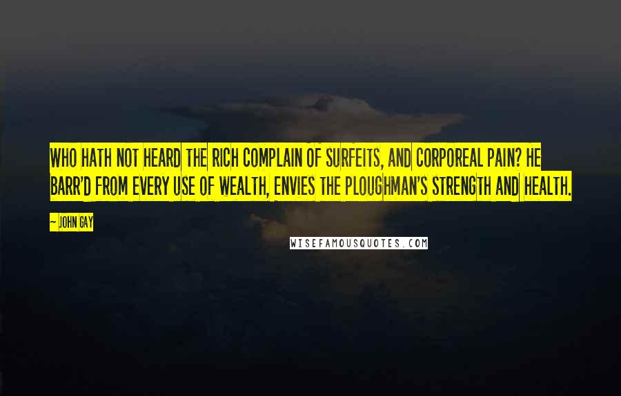 John Gay Quotes: Who hath not heard the rich complain Of surfeits, and corporeal pain? He barr'd from every use of wealth, Envies the ploughman's strength and health.