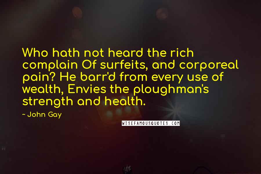 John Gay Quotes: Who hath not heard the rich complain Of surfeits, and corporeal pain? He barr'd from every use of wealth, Envies the ploughman's strength and health.