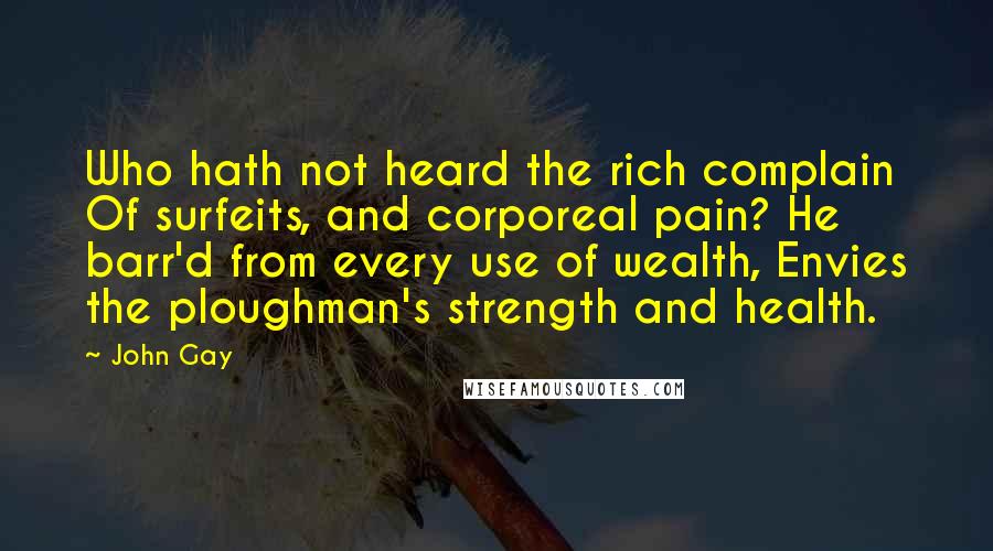 John Gay Quotes: Who hath not heard the rich complain Of surfeits, and corporeal pain? He barr'd from every use of wealth, Envies the ploughman's strength and health.