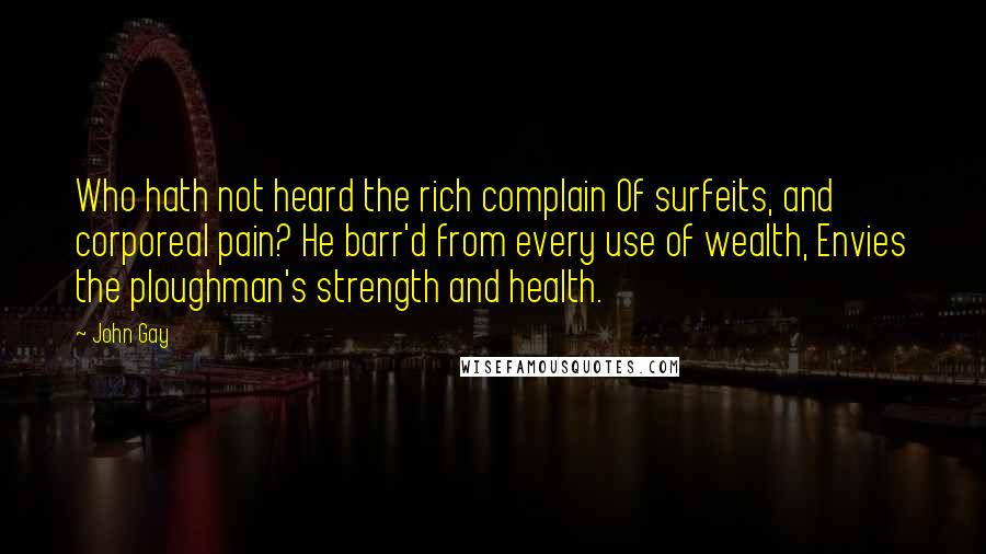 John Gay Quotes: Who hath not heard the rich complain Of surfeits, and corporeal pain? He barr'd from every use of wealth, Envies the ploughman's strength and health.