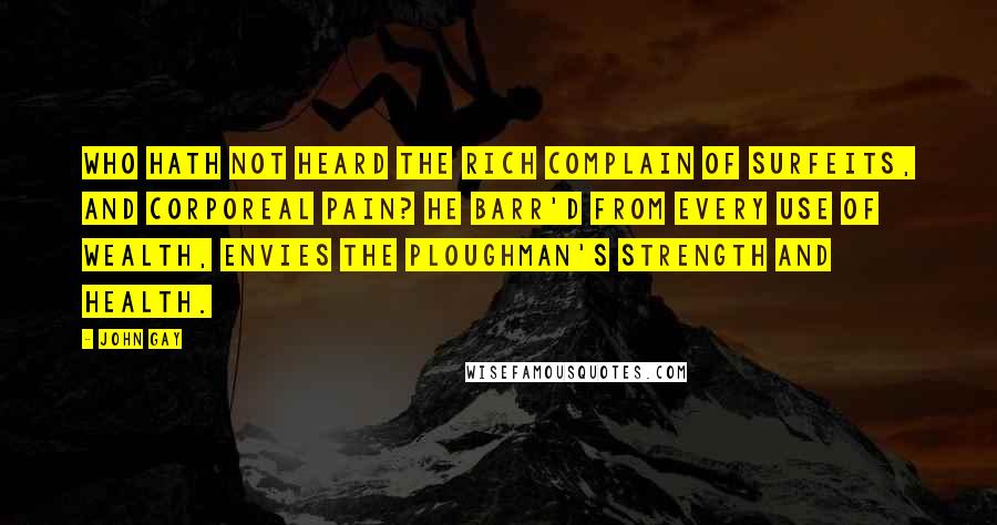 John Gay Quotes: Who hath not heard the rich complain Of surfeits, and corporeal pain? He barr'd from every use of wealth, Envies the ploughman's strength and health.