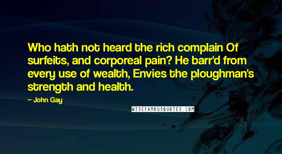 John Gay Quotes: Who hath not heard the rich complain Of surfeits, and corporeal pain? He barr'd from every use of wealth, Envies the ploughman's strength and health.