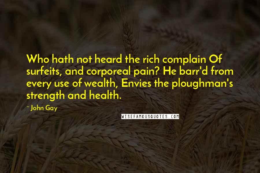 John Gay Quotes: Who hath not heard the rich complain Of surfeits, and corporeal pain? He barr'd from every use of wealth, Envies the ploughman's strength and health.