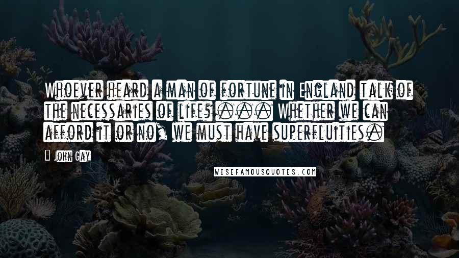 John Gay Quotes: Whoever heard a man of fortune in England talk of the necessaries of life? ... Whether we can afford it or no, we must have superfluities.