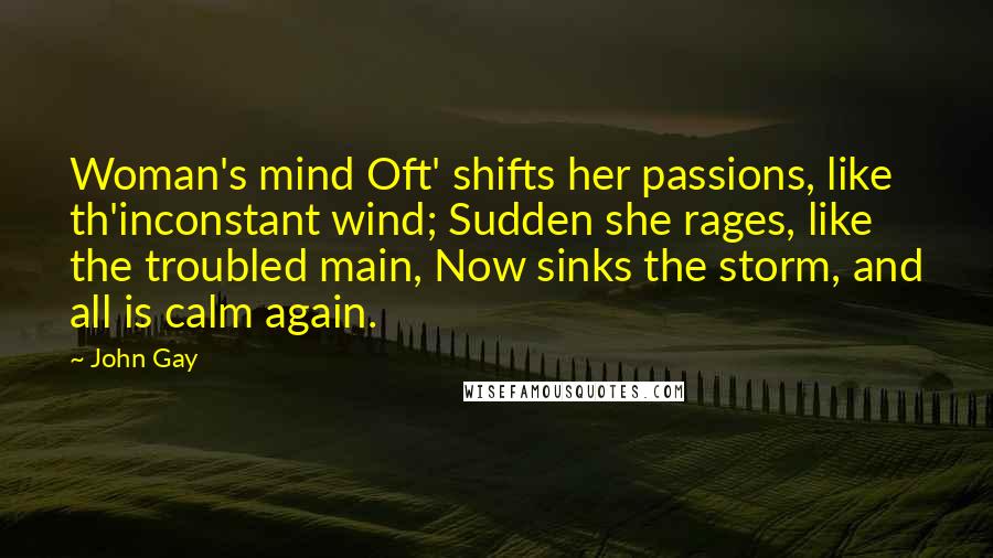 John Gay Quotes: Woman's mind Oft' shifts her passions, like th'inconstant wind; Sudden she rages, like the troubled main, Now sinks the storm, and all is calm again.