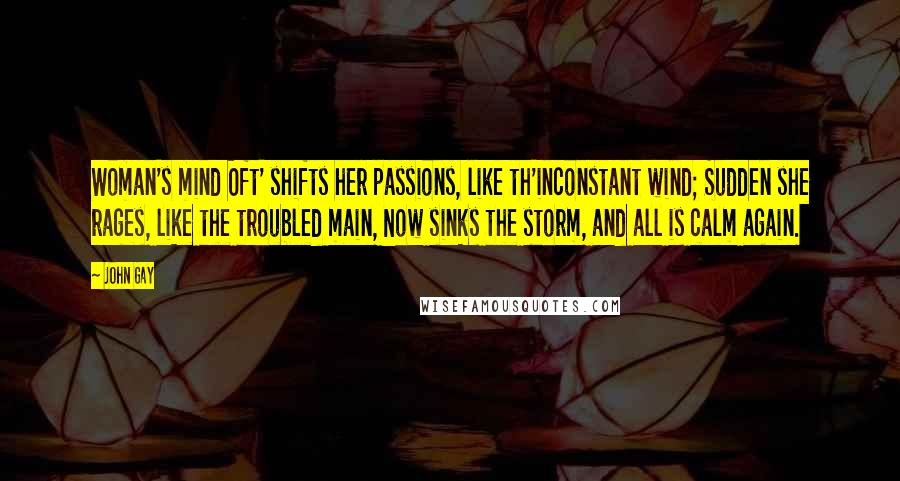 John Gay Quotes: Woman's mind Oft' shifts her passions, like th'inconstant wind; Sudden she rages, like the troubled main, Now sinks the storm, and all is calm again.