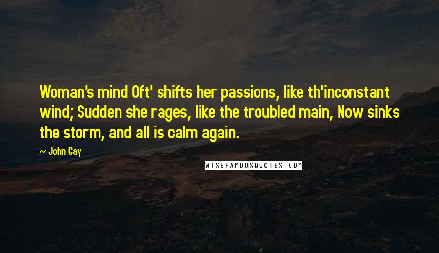 John Gay Quotes: Woman's mind Oft' shifts her passions, like th'inconstant wind; Sudden she rages, like the troubled main, Now sinks the storm, and all is calm again.