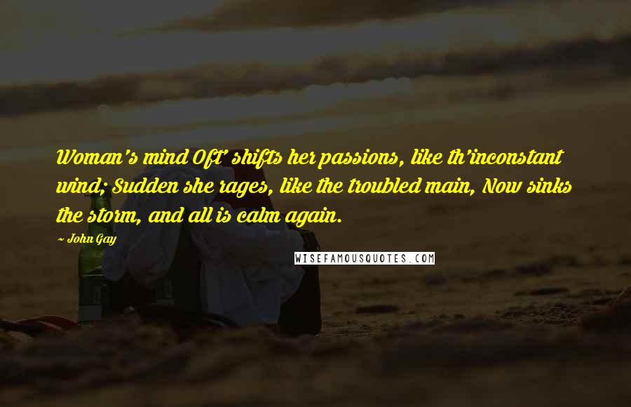 John Gay Quotes: Woman's mind Oft' shifts her passions, like th'inconstant wind; Sudden she rages, like the troubled main, Now sinks the storm, and all is calm again.