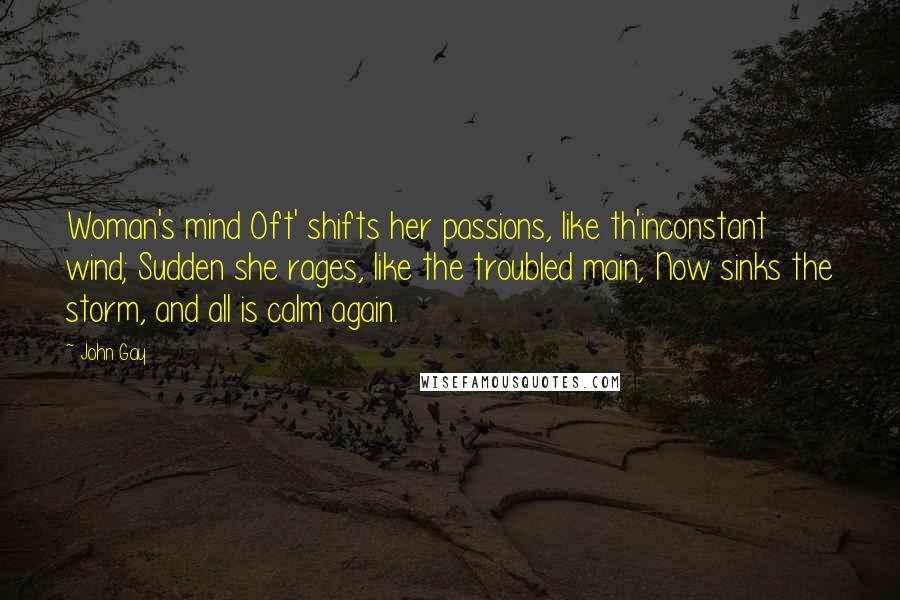 John Gay Quotes: Woman's mind Oft' shifts her passions, like th'inconstant wind; Sudden she rages, like the troubled main, Now sinks the storm, and all is calm again.