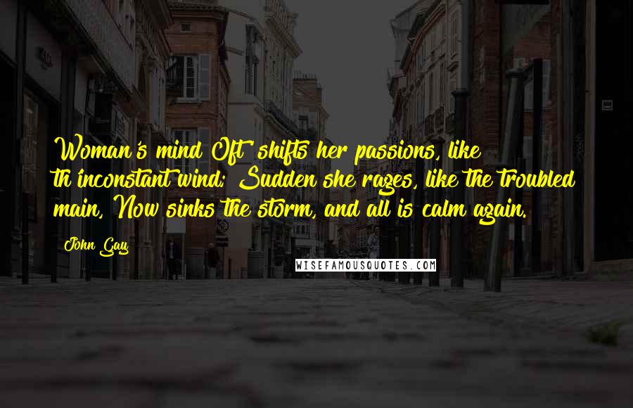 John Gay Quotes: Woman's mind Oft' shifts her passions, like th'inconstant wind; Sudden she rages, like the troubled main, Now sinks the storm, and all is calm again.