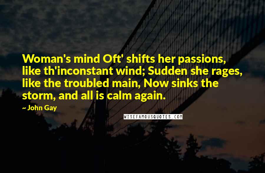 John Gay Quotes: Woman's mind Oft' shifts her passions, like th'inconstant wind; Sudden she rages, like the troubled main, Now sinks the storm, and all is calm again.