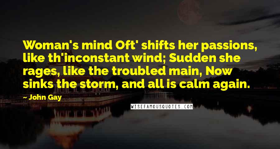 John Gay Quotes: Woman's mind Oft' shifts her passions, like th'inconstant wind; Sudden she rages, like the troubled main, Now sinks the storm, and all is calm again.