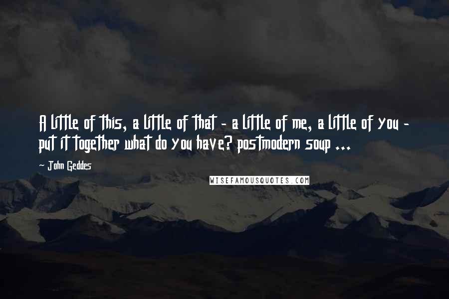 John Geddes Quotes: A little of this, a little of that - a little of me, a little of you - put it together what do you have? postmodern soup ...