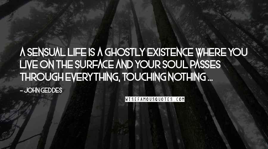 John Geddes Quotes: A sensual life is a ghostly existence where you live on the surface and your soul passes through everything, touching nothing ...