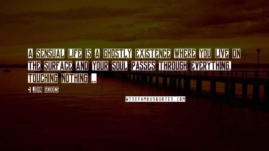 John Geddes Quotes: A sensual life is a ghostly existence where you live on the surface and your soul passes through everything, touching nothing ...