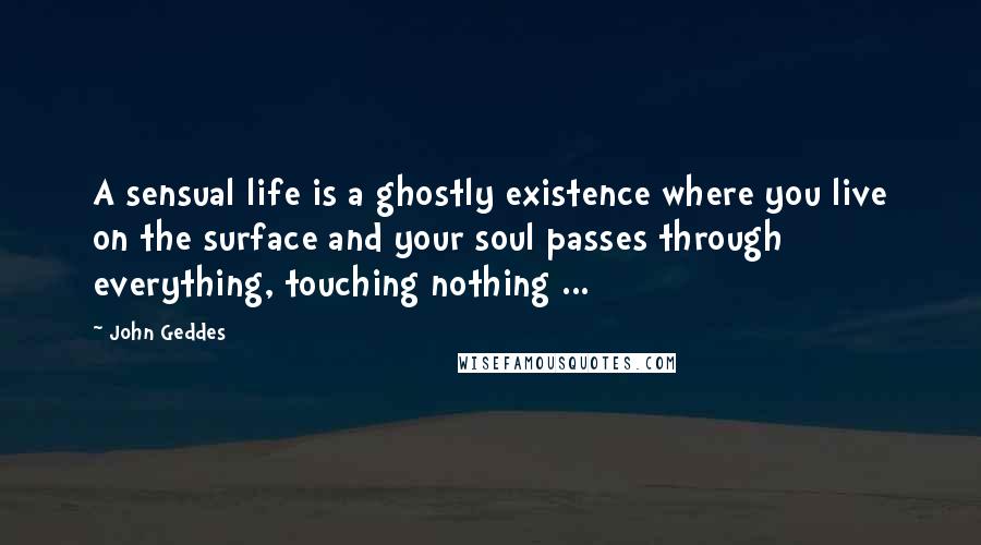 John Geddes Quotes: A sensual life is a ghostly existence where you live on the surface and your soul passes through everything, touching nothing ...