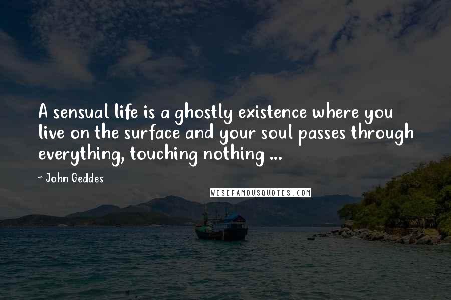 John Geddes Quotes: A sensual life is a ghostly existence where you live on the surface and your soul passes through everything, touching nothing ...