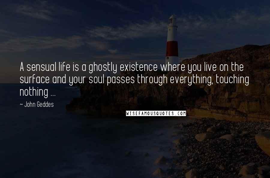 John Geddes Quotes: A sensual life is a ghostly existence where you live on the surface and your soul passes through everything, touching nothing ...