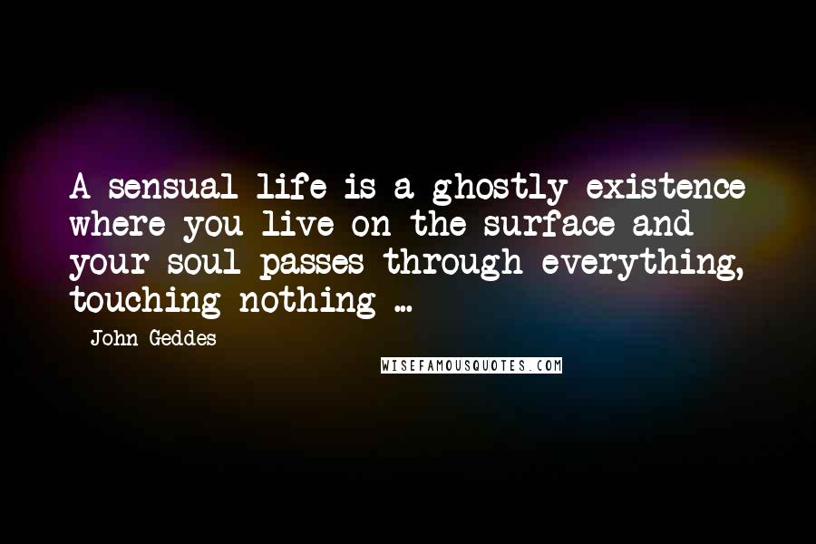 John Geddes Quotes: A sensual life is a ghostly existence where you live on the surface and your soul passes through everything, touching nothing ...