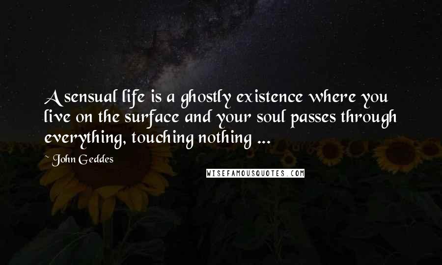 John Geddes Quotes: A sensual life is a ghostly existence where you live on the surface and your soul passes through everything, touching nothing ...