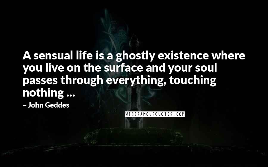 John Geddes Quotes: A sensual life is a ghostly existence where you live on the surface and your soul passes through everything, touching nothing ...