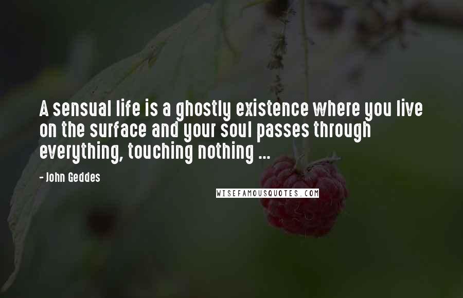 John Geddes Quotes: A sensual life is a ghostly existence where you live on the surface and your soul passes through everything, touching nothing ...