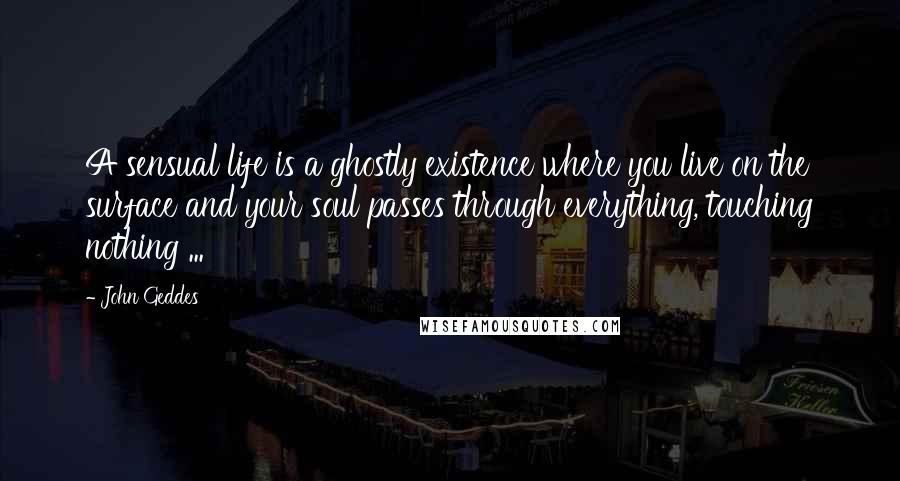 John Geddes Quotes: A sensual life is a ghostly existence where you live on the surface and your soul passes through everything, touching nothing ...