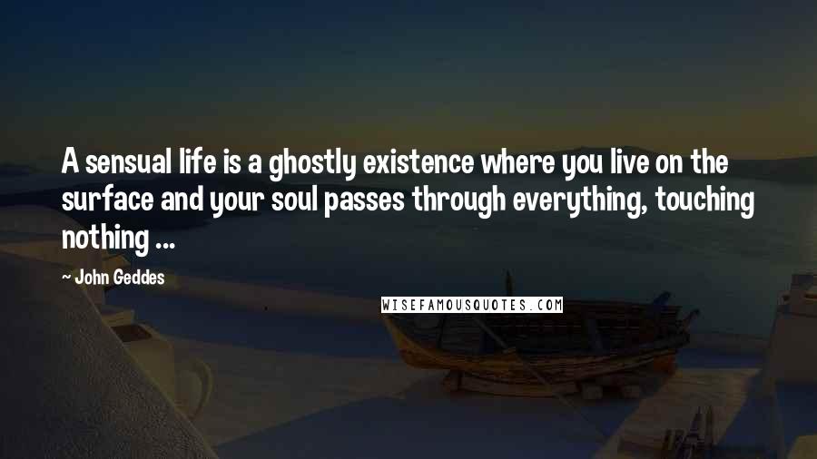 John Geddes Quotes: A sensual life is a ghostly existence where you live on the surface and your soul passes through everything, touching nothing ...