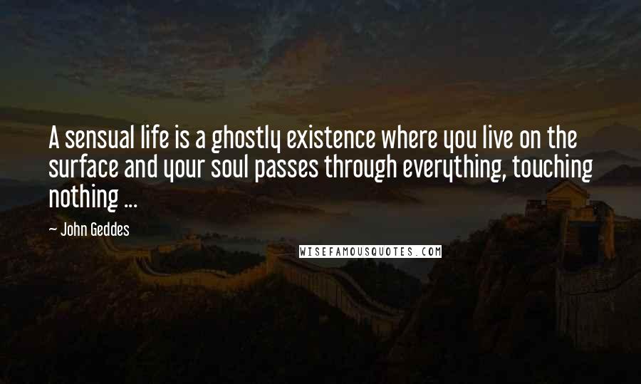 John Geddes Quotes: A sensual life is a ghostly existence where you live on the surface and your soul passes through everything, touching nothing ...