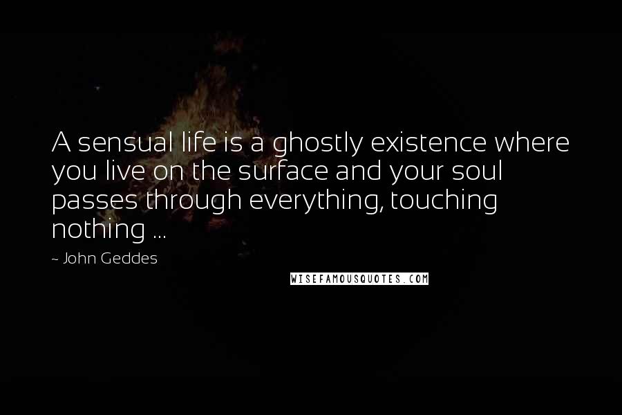 John Geddes Quotes: A sensual life is a ghostly existence where you live on the surface and your soul passes through everything, touching nothing ...