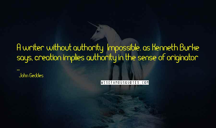 John Geddes Quotes: A writer without authority? Impossible. as Kenneth Burke says, creation implies authority in the sense of originator ...