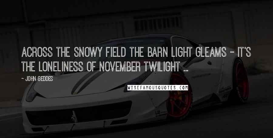 John Geddes Quotes: Across the snowy field the barn light gleams - it's the loneliness of November twilight ...