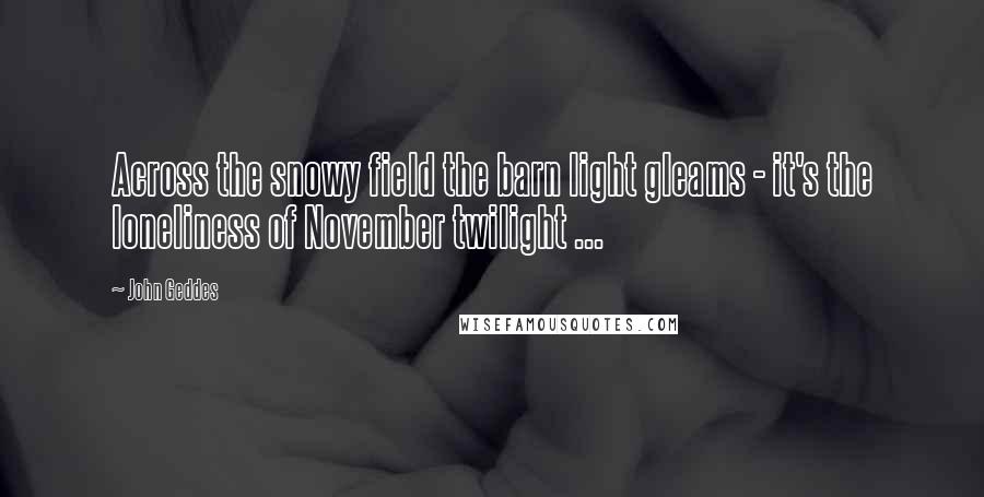 John Geddes Quotes: Across the snowy field the barn light gleams - it's the loneliness of November twilight ...