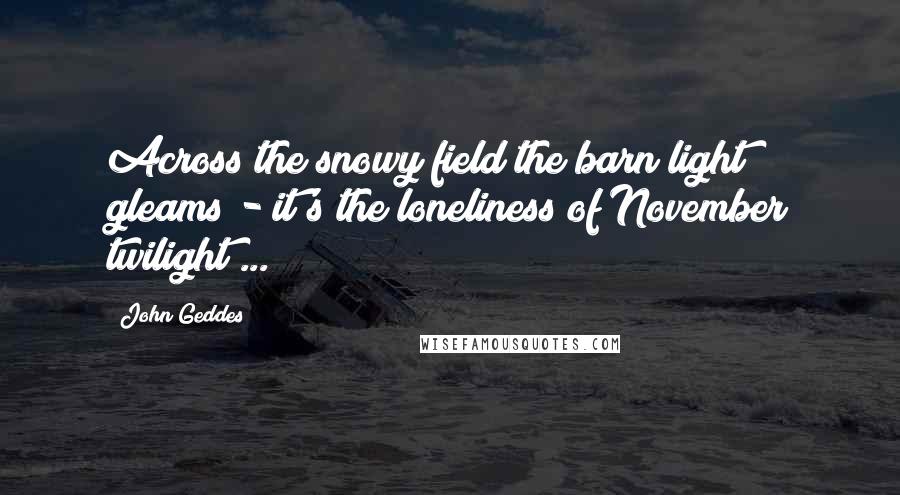 John Geddes Quotes: Across the snowy field the barn light gleams - it's the loneliness of November twilight ...