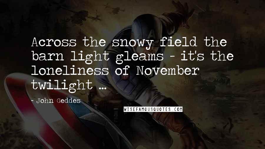 John Geddes Quotes: Across the snowy field the barn light gleams - it's the loneliness of November twilight ...