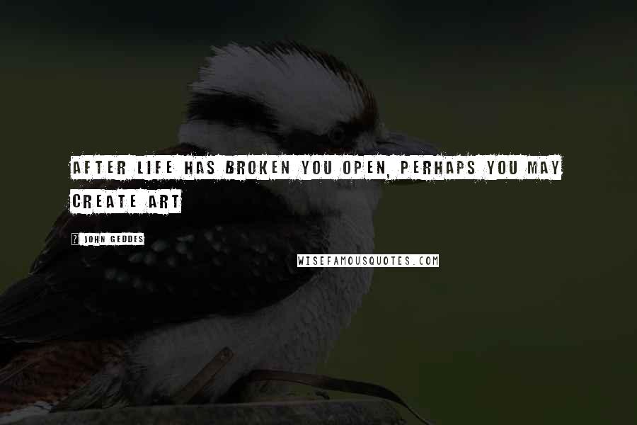 John Geddes Quotes: After life has broken you open, perhaps you may create art