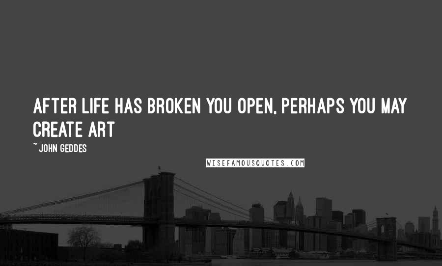 John Geddes Quotes: After life has broken you open, perhaps you may create art