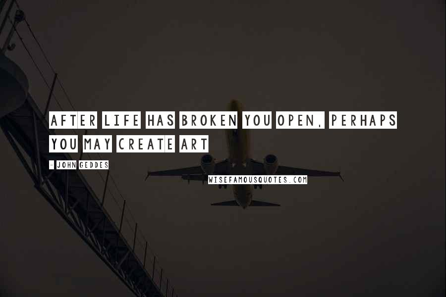 John Geddes Quotes: After life has broken you open, perhaps you may create art