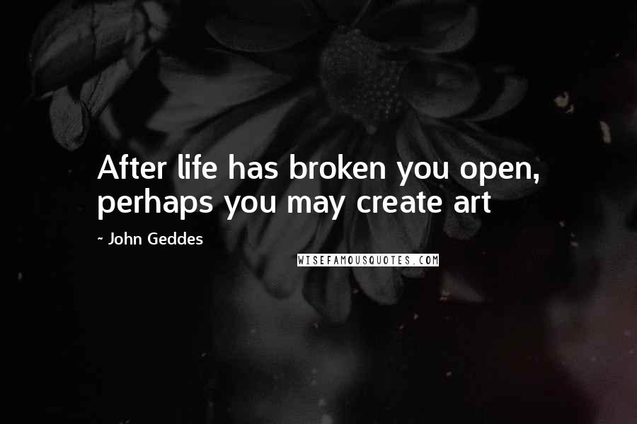 John Geddes Quotes: After life has broken you open, perhaps you may create art