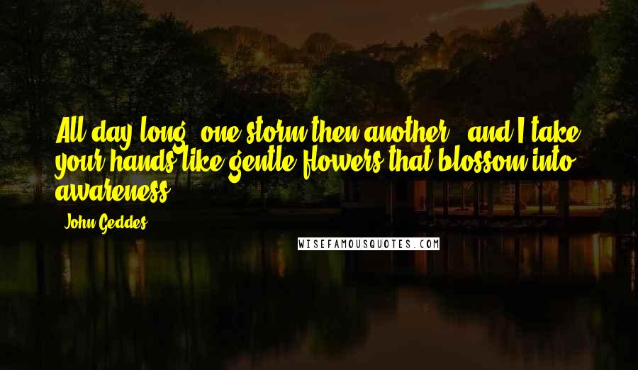 John Geddes Quotes: All day long, one storm then another - and I take your hands like gentle flowers that blossom into awareness