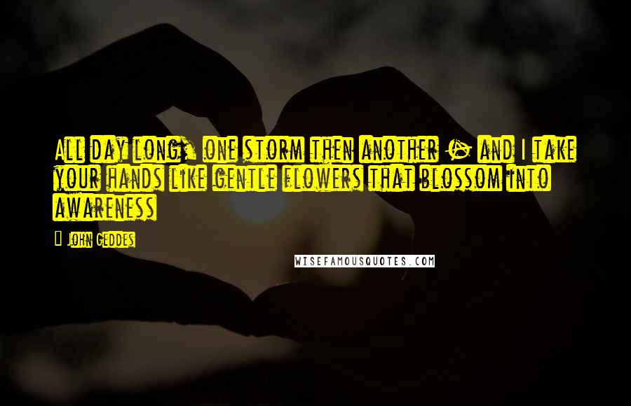 John Geddes Quotes: All day long, one storm then another - and I take your hands like gentle flowers that blossom into awareness