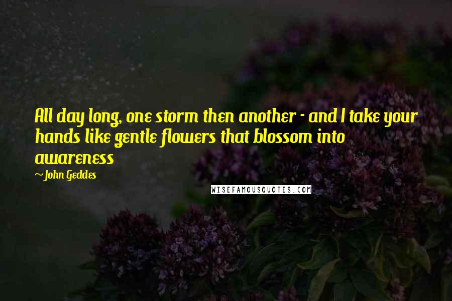 John Geddes Quotes: All day long, one storm then another - and I take your hands like gentle flowers that blossom into awareness