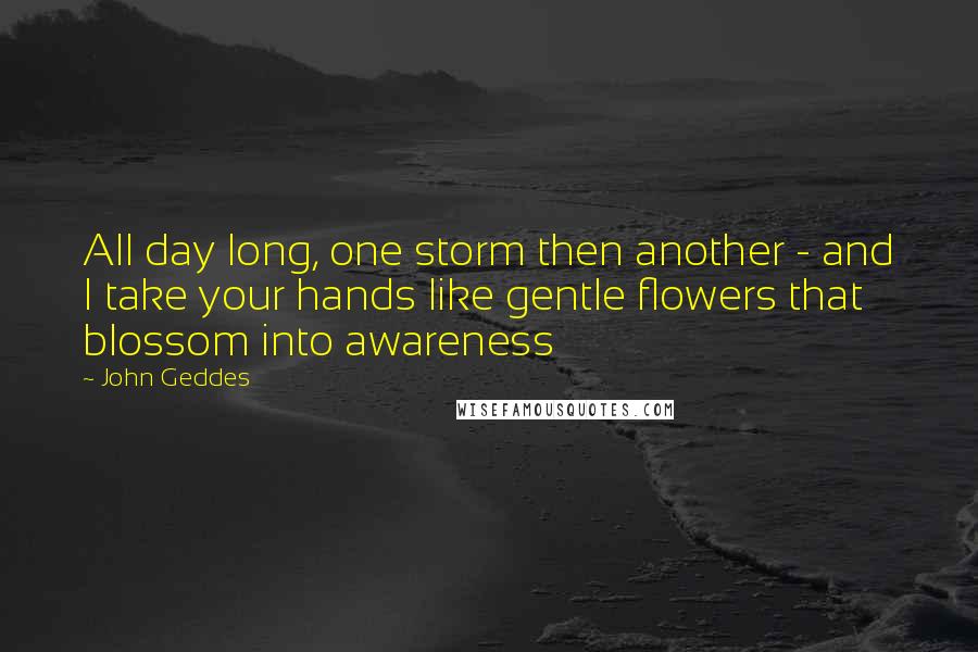 John Geddes Quotes: All day long, one storm then another - and I take your hands like gentle flowers that blossom into awareness