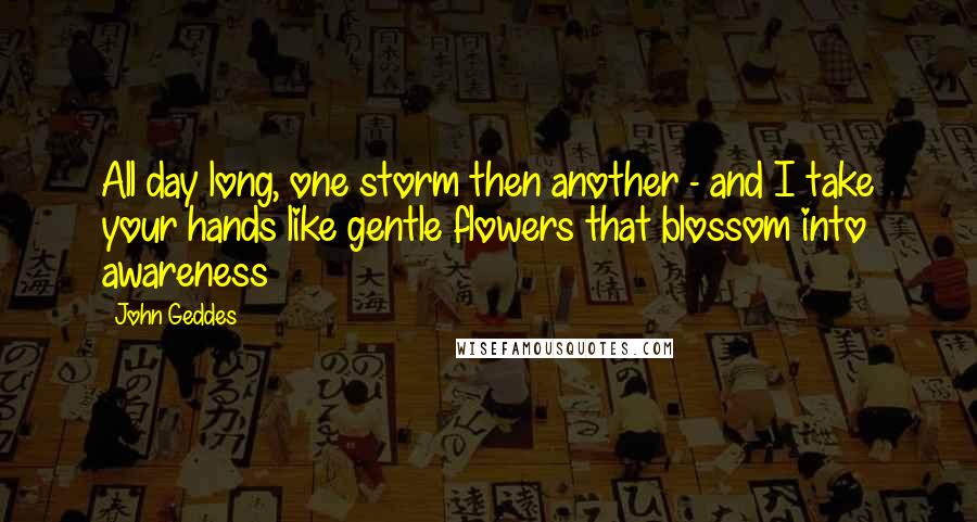 John Geddes Quotes: All day long, one storm then another - and I take your hands like gentle flowers that blossom into awareness