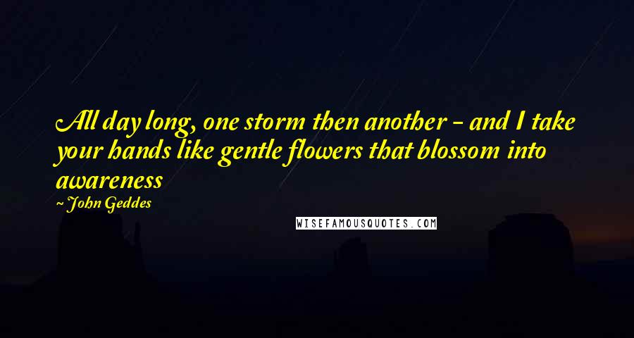 John Geddes Quotes: All day long, one storm then another - and I take your hands like gentle flowers that blossom into awareness