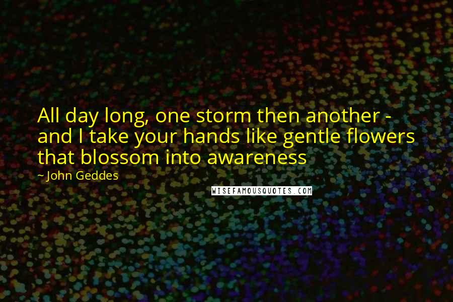 John Geddes Quotes: All day long, one storm then another - and I take your hands like gentle flowers that blossom into awareness