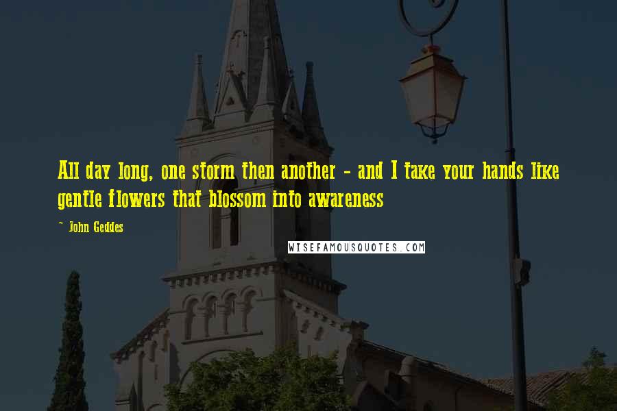 John Geddes Quotes: All day long, one storm then another - and I take your hands like gentle flowers that blossom into awareness