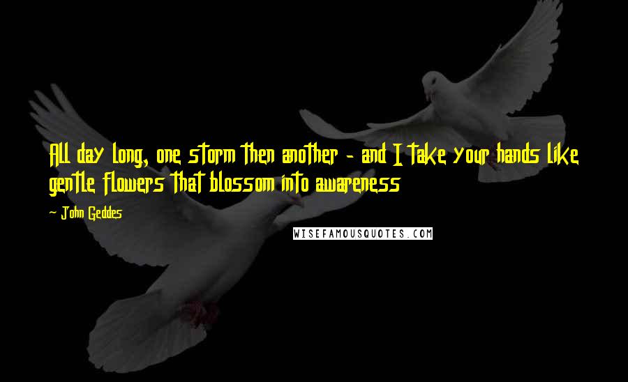 John Geddes Quotes: All day long, one storm then another - and I take your hands like gentle flowers that blossom into awareness